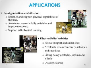 APPLICATIONS
 Next generation rehabilitation
o Enhance and support physical capabilities of
the user.
o Accelerate wearer’s daily activities and
improve recovery.
o Support self-physical training
 Disaster Relief activities
o Rescue support at disaster sites

o Accelerate disaster recovery activities
and save lives
o Lifting heavy obstacles, victims and
elderly
o Disaster cleanup

7

 