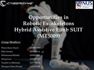 Opportunities in
Robotic Exoskeletons
Hybrid Assistive Limb SUIT
(MT5009)
Group Members:
Phyoe Kyaw Kyaw

A0098528M

Khin Sandar

A0049731A

Mohammad Khalid

A0098544R

Wang Juan

A0098515W

Yuanbo Li (Michael)

A0119085A

Zhongze Chen (Frank)

A0119239B

1

 