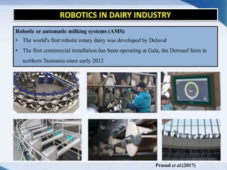 ROBOTICS IN DAIRY INDUSTRY
Robotic or automatic milking systems (AMS)
• The world's first robotic rotary dairy was developed by Delaval
• The first commercial installation has been operating at Gala, the Dornauf farm in
northern Tasmania since early 2012
Prasad et al.(2017)
 