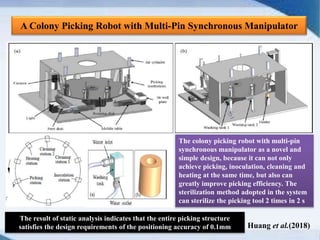 A Colony Picking Robot with Multi-Pin Synchronous Manipulator
The colony picking robot with multi-pin
synchronous manipulator as a novel and
simple design, because it can not only
achieve picking, inoculation, cleaning and
heating at the same time, but also can
greatly improve picking efficiency. The
sterilization method adopted in the system
can sterilize the picking tool 2 times in 2 s
The result of static analysis indicates that the entire picking structure
satisfies the design requirements of the positioning accuracy of 0.1mm Huang et al.(2018)
 