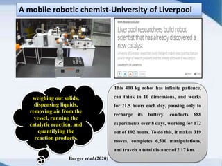 A mobile robotic chemist-University of Liverpool
This 400 kg robot has infinite patience,
can think in 10 dimensions, and works
for 21.5 hours each day, pausing only to
recharge its battery. conducts 688
experiments over 8 days, working for 172
out of 192 hours. To do this, it makes 319
moves, completes 6,500 manipulations,
and travels a total distance of 2.17 km.
weighing out solids,
dispensing liquids,
removing air from the
vessel, running the
catalytic reaction, and
quantifying the
reaction products.
Burger et al.(2020)
 