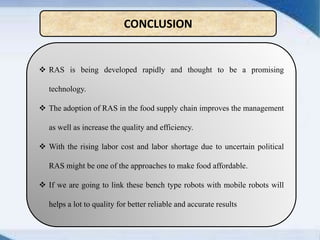  RAS is being developed rapidly and thought to be a promising
technology.
 The adoption of RAS in the food supply chain improves the management
as well as increase the quality and efficiency.
 With the rising labor cost and labor shortage due to uncertain political
RAS might be one of the approaches to make food affordable.
 If we are going to link these bench type robots with mobile robots will
helps a lot to quality for better reliable and accurate results
CONCLUSION
 