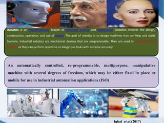 An automatically controlled, re-programmable, multipurpose, manipulative
machine with several degrees of freedom, which may be either fixed in place or
mobile for use in industrial automation applications (ISO)
r
Rob
Robotics is an interdisciplinary branch of computer science and engineering. Robotics involves the design,
construction, operation, and use of robots. The goal of robotics is to design machines that can help and assist
humans. Industrial robotics are mechanical devices that are programmable. They are used in replacement of
humans as they can perform repetitive or dangerous tasks with extreme accuracy.
Iqbal et al.(2017)
 