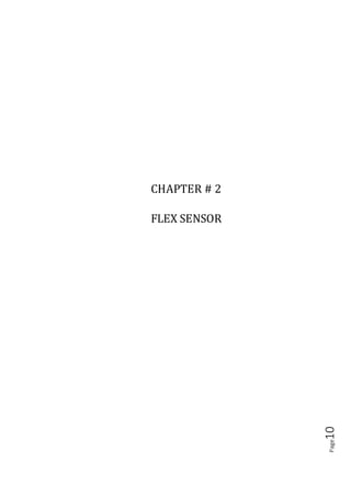 Page10
2.1 INTRODUCTION
A simple flex sensor is 4.5" in length. As the sensor is bent, the resistance across the
sensor increases. Flex sensors are sensors that change in resistance depending on the
amount of the bend on the sensor. They are often used in gloves to sense finger
movement. Flex sensors are simple in construction.
As shown in fig :( 3.1), they convert the change in bend to electrical resistance the
more the bend, the more the resistance value. They are usually in the form of thin strip
1-5 long that vary in resistance. They can be made unidirectional or bi-directional.
Figure (2.1)
Resistance v/s degree
 