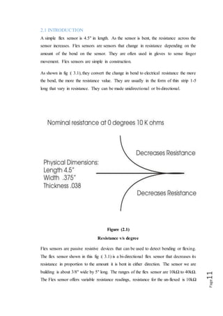 Page11
Flex sensors are passive resistive devices that can be used to detect bending or
flexing. The flex sensor shown in this fig :( 3.1) is a bi-directional flex sensor that
decreases its resistance in proportion to the amount it is bent in either direction. The
sensor we are building is about 3/8" wide by 5" long. The ranges of the flex sensor are
10kΩ to 40kΩ. The Flex sensor offers variable resistance readings, resistance for the
un-flexed is 10kΩ and for the flexed the resistance is 40kΩ. Flex sensors are analogue
resistors. They work as variable analogue voltage dividers. The flex sensor shown in
fig :( 3.2) is the unidirectional. Flex sensor is a unique component that changes
resistance when flexed. Flex sensor is bent in one direction the resistance gradually
increases.
Figure 3.2
Flex sensor
2.2. HOW IT WORKS
Flex sensors are analogue resistors, they works as variable analogue voltage divider.
Inside the flex sensors are carbon resistive elements within a thin flexible substrate.
More carbon means less resistance, when the substrate is bent the sensor produces a
resistance output relative to the bent radius. The higher the resistance value yielding
smaller radius.
 