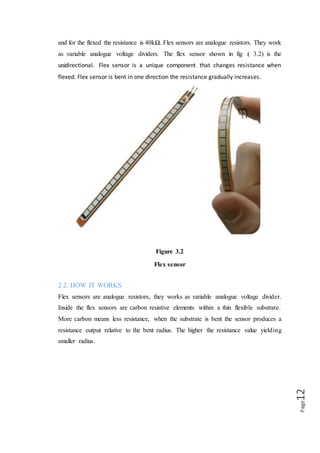 Page12
Figure (3.3)
Working of Flex sensor
The nominal resistance at 0 degree is 10kΩ, at the bent of 45 degree the resistance
will be increased. At 90 degrees will give 30-40 K ohms as shown above fig :( 3.3).
The Bend Sensor lists resistance of 30-250 K ohms and if the flex sensor is further
bent the resistance will be further increased.
The flex sensor operating temperature is -45F to 125F. The Flex point Bend Sensor is
somewhat different from the simple flex sensors. It has a much bigger range of
resistance.
2.3. FLEX SENSOR CIRCUIT
 