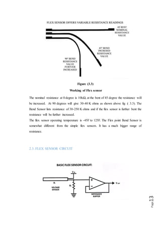 Page13
𝒗𝒐𝒖𝒕 = 𝒗𝒊𝒏(
𝑹𝟏
𝑹𝟏 + 𝑹𝟐
)
PURPOSE OF VOLTAGE DIVIDER IN FLEX SENSOR
The flex sensor changes its resistance when flexed so we can measure that change
using one of the Arduino’s analogue pins. But to do that we need a fixed resistor (not
changing) that we can use for that comparison (We are using a 22K resistor). This is
called a voltage divider and divides the 5V between the flex sensor and the resistor.
2.4. FEATURES
1. Angle displacement measurement.
2. Bends and flexes physically with motion device.
3. Helps to provide more accurate data.
2.5. POSSIBLE USES
1. Robotics
2. Gaming (Virtual Motion)
3. Medical devices
4. Computer peripherals
5. Musical instrument.
 