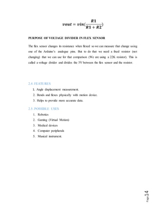 Page14
2.6 APPLICATIONS
Flex sensors may be used in robotics to determine joint movement or placement. They
may also be used like whiskers for wall detection. The sensors we are making are also
pressure sensitive so they can also be used as bumper switches for wall detection or
pressure switches on robotic grippers. For bio-metrics, the sensor can be placed on a
moving joint of athletic equipment to provide an electrical indication of movement or
placement. A few of the sensors can be incorporated onto a glove to make virtual
reality glove.
 