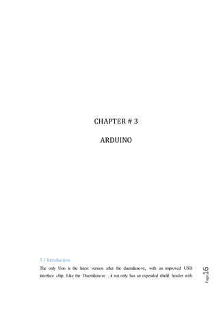 Page16
a 3.3V reference and a RESET pin(which solves the problem of how to get to the
RESET pin in shield) and a 500𝑚𝐴 fuse to protect your computer’s USB port, but
also an automatic circuit to select USB or DC power without a jumper. The Uno is pin
and code compatible with the duemilanove, diecimilla and older Arduino’s your entire
shield, libraries, code will still work. The new R3 (3rd revision) of the UNO has a few
minor updates, with an upgrade to the USB interface chip and additional breakouts for
the i2c pins and an I/O Ref pin.
3.2 OVERVIEW
Arduino is an open source electronics prototyping platform based on flexible, easy to
use hardware and software. It’s intended for artist, designers, hobbyists, and anyone
interested in creating interactive object or environment as shown in fig:(4.1).
The Arduino can sense the environment by receiving input from a variety of sensor
and can affect its surroundings by controlling lights, motors, and other actuators. The
microcontroller on the board is programmed using the Arduino UNO programming
language (based on wiring) and the Arduino development environment (based on
processing). Arduino projects can be stand-alone or they can communicate with
software running on a computer.
Figure (3.1) Arduino UNO R3
The board can be built by hand or purchased pre-assembled the software can be
download for free.
 