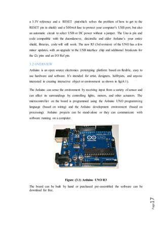 Page17
3.3. SUMMARY
Microcontroller ATmega328
Operating Voltage 5V
Input Voltage
(recommended)
7-12V
Input Voltage (limits) 6-20V
Digital I/O Pins 14 (of which 6 provide PWM output)
Analog Input Pins 6
DC Current per I/O Pin 40Ma
DC Current for 3.3V Pin 50mA
Flash Memory
32 KB (ATmega328) of which 0.5 KB used by boot
loader
SRAM 2 KB (ATmega328)
EEPROM 1 KB (ATmega328)
Clock Speed 16 MHz
3.4 POWER
The Arduino Uno can be powered via the USB connection or with an external power
supply. The power source is selected automatically.
External (non-USB) power can come either from an AC-to-DC adapter battery. The
adapter can be connected by plugging a 2.1mm center-positive plug into the board's
power jack. Leads from a battery can be inserted in the Ground and VIN pin headers
of the power connector.
 