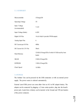 Page18
3.5 MEMORY
The ATmega328 has 32 KB (with 0.5 KB used for the boot loader). It also has 2 KB
of SRAM and 1 KB of EEPROM (which can be read and written with the EEPROM
library).
3.6 INPUT AND OUTPUT
 Each of the 14 digital pins on the Uno can be used as an input or output,
using pin mode(), digital Write, and digital Read () functions. They operate at
5 volts. Each pin can provide or receive a maximum of 40mA and has an
internal pull-up resistor (disconnected by default) of 20-50 ohms. In addition,
some pins have specialized functions:
 Serial: 0 (RX) and 1 (TX). Used to receive (RX) and transmit (TX) TTL
serial data. These pins are connected to the corresponding pins of
the ATmega8U2 USB-to-TTL Serial chip.
 External Interrupts: 2 and 3. These pins can be configured to trigger an
interrupt on a low value, a rising or falling edge, or a change in value. See
the attach Interrupt () function for details.
 PWM: 3, 5, 6, 9, 10, and 11. Provide 8-bit PWM output with the analog Write
() function.
 SPI: 10 (SS), 11 (MOSI), 12 (MISO), 13 (SCK). These pins support SPI
communication using the SPI library.
 LED: 13. There is a built-in LED connected to digital pin 13. When the pin is
HIGH value, the LED is on, when the pin is LOW, it's off.
 The Uno has 6 analog inputs, labeled A0 through A5, each of which provide
10 bits of resolution (i.e. 1024 different values). By default they measure from
ground to 5 volts, though is it possible to change the upper end of their range
using the AREF pin and the analog Reference () function. Additionally, some
pins have specialized functionality.
 AREF. Reference voltage for the analog inputs. Used with ref ().Reset Bring
this line LOW to reset the microcontroller. Typically used to add a reset button
to shield which block the one on the board.
 