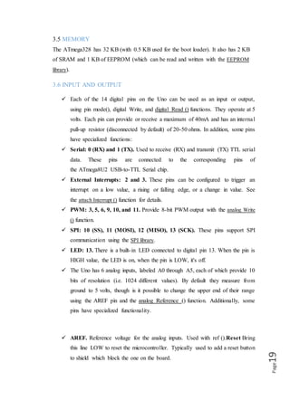 Page19
3.7 COMMUNICATION
The Arduino Uno has a number of facilities for communicating with a computer,
another Arduino, or other microcontrollers. The ATmega328 provides UART TTL
(5V) serial communication, which is available on digital pins 0 (RX) and 1 (TX).
An ATmega16U2 on the board channels this serial communication over USB and
appears as a virtual com port to software on the computer. The '16U2 firmware uses
the standard USB COM drivers, and no external driver is needed. However, on
Windows, a .inf file is required. The Arduino software includes a serial monitor which
allows simple textual data to be sent to and from the Arduino board. The RX and
TX LEDs on the board will flash when data is being transmitted via the USB-to-serial
chip and USB connection to the computer (but not for serial communication on pins 0
and 1). A Software Serial library allows for serial communication on any of the Uno's
digital pins. The ATmega328 also supports I2C (TWI) and SPI communication. The
Arduino software includes a Wire library to simplify use of the I2C bus.
3.8 USB OVER CURRENT PROTECTION
The Arduino Uno has a resettable poly-fuse that protects your computer's USB ports
from shorts and over current. Although most computers provide their own internal
protection, the fuse provides an extra layer of protection. If more than 500mA is
applied to the USB port, the fuse will automatically break the connection until the
short or overload is removed.
3.9 PHYSICAL CHARACTERISTICS
The maximum length and width of the Uno PCB are 2.7 and 2.1 inches respectively,
with the USB connector and power jack extending beyond the former dimension.
Four screw holes allow the board to be attached to a surface or case. Note that the
distance between digital pins 7 and 8 is 160mil (0.16"), not an even multiple of the
100mil spacing of the other pins.
 