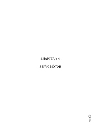 Page21
4.1 INTRODUCTION
Servo refers to an error sensing feedback control which is used to correct the
performance of a system. A servo motor consists of three major parts: a motor, control
board, and potentiometer (variable resistor) connected to output shaft. The motor
utilizes a set of gears to rotate the potentiometer and the output shaft at the same time.
The potentiometer, which controls the angle of the servo motor, allows the control
circuitry to monitor the current angle of the servo motor. The motor, through a series
of gears, turns the output shaft and the potentiometer simultaneously. The
potentiometer is fed into the servo control circuit and when the control circuit detects
that the position is correct, it stops the servo motor. If the control circuit detects that
the angle is not correct, it will turn the servo motor in the right direction until the
angle is correct. Servo or RC Servo Motors are DC motors equipped with a servo
mechanism for precise control of angular position. The RC servo motors usually have
a rotation limit from 90° to 180°. But servos do not rotate continually. Their rotation
is restricted in between the fixed angles. Servo motors are shown in fig :( 5.1) and fig
:( 5.2).
Figure (4.1)
Servo motor
Servo motors have been around for a long time and are utilized in many applications.
They are small in size but pack a big punch and are very energy-efficient. Because of
These features, they can be used to operate remote-controlled or radio-controlled toy
cars, robots and airplanes as shown fig :( 5.2). Servo motors are used in industrial
 