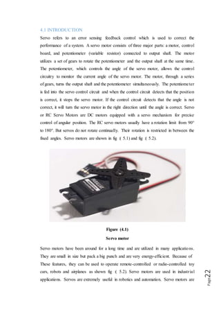 Page22
applications. Servos are extremely useful in robotics and automation. Servo motors
are used across various automation fields specifically where the motor must be able to
operate at a range of speeds without overheating, operate at zero speed while being
able to retain its load in a set position, as well as operate at low speeds. Robots utilize
servo motors because of their smooth commutation and accurate positioning. The
aerospace industry makes use of servo motors in their hydraulic systems to contain
system hydraulic fluid. The servo motor is relatively small in size, yet very powerful.
The Servos are used for precision positioning. They are used in robotic arms and legs,
sensor scanners and in RC toys like RC helicopter shown in fig :( 5.2a), airplanes and
cars as shown in fig :( 5.2b).
Figure (5.2a)
Servo motors used in RC helicopter
Figure (5.2b)
Servo motor used in RC airplanes
 