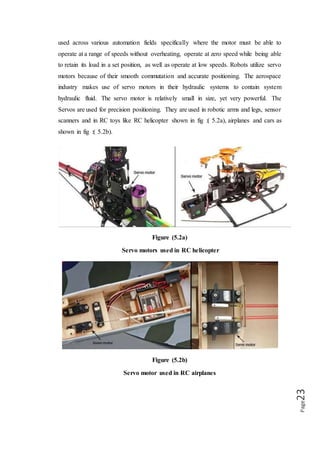 Page23
4.2 INSIDE THE SERVO MOTOR
To fully understand how the servo works, you need to take a look under the hood.
Inside there is a pretty simple set-up a small DC motor, potentiometer and a control
circuit. The motor is attached by gears to the control wheel. As the motor rotates, the
potentiometer's resistance changes, so the control circuit can precisely regulate how
much movement there is and in which direction it is. When the shaft of the motor is at
the desired position, power supplied to the motor is stopped. If not, the motor is
turned in the appropriate direction. The desired position is sent via electrical pulses
through the signal wire. The motor's speed is proportional to the difference between
its actual position and desired position. So if the motor is near the desired position, it
will turn slowly, otherwise it will turn fast. This is called proportional control. The
internal construction of servo is shown in fig :( 5.3).
Figure (5.3)
Construction of servo motor
4.3 HOW SERVO WORKS
Fig:(5.4) shows the circuit diagram of the servomotor built out of five resistors
and a capacitor, aided by a transistor. The power and control are given as input to
this circuit.
 