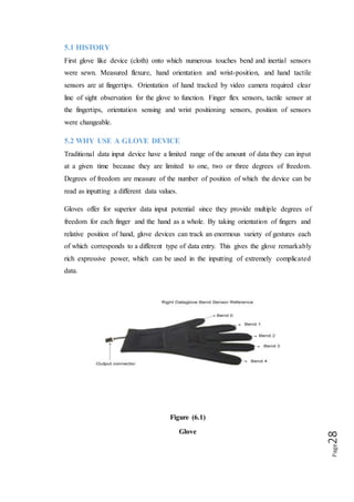 Page28
5.3 WHAT DO GLOVE DEVICES MEASURE
Measure finger flexure and hand orientation, to a greater are lesser extent. Each type
of glove measure either four or five fingers (the pinky finger is sometimes excluded)
for the degree of flexure, measurement range from the fingers being extended straight
in the line with the palm, to being curled up against the palm as in making a first.
Glove can track hand orientation by measuring roll, pitch and yaw or position of the
hand as a whole.
5.4 WORKING PRINCIPLE OF GLOVE
All data glove devices track the orientation of the hand and fingers using either fiber
optics, ultrasonic, magnetic, electrical resistance or some combination of these
methods. However any glove device feed data about hand and finger positions to a
tracker, a piece of equipment that process the data so that it can be understood by the
computer. The computer then matches the orientation to a file of gestures and fires an
event corresponding to the matching gestures.
5.5 GLOVE DATA-INPUT DEVICES APPLICATION
 Start a program by pointing your finger at an icon on your screen then closing
for program by waving goodbye.
 A vocally impaired person can have a device which translates sign language
into sound.
 A piece of equipment to register a doctors hand motion and allow him to
perform remote surgery on patient miles away.
 Research has worked long and hard to make such scenarios come true. There
is a variety of glove like devices currently available which provide for
complex data entry and manipulation by hand gestures.
 