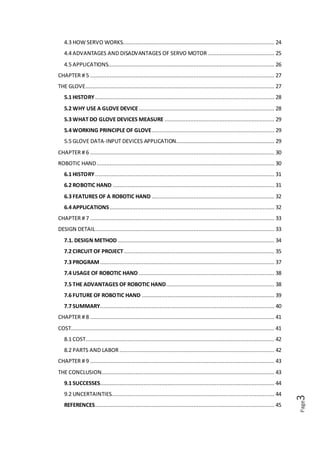 Page3
REFERENCES.........................................................................................................................44
Executive Summary
Now a days in this fast growing industrial or non-industrial age everyone needs speed
in manufacturing to cope up with the customer requirements or another purposes the
robotic hand play important role. The basic objective of our presentation is to develop
a versatile concept among business students. Robotic hand can be used in number of
application by changing the program of controller and the structure is designed in
such a way that it is capable to lift light loads but also lift medium loads. We are
presenting robotic hand that mimic the motion of human hand wearing a control
glove, an opening and closing of each individual finger of the human hand is
duplicated by the robotic hand with the individual servo controlling each robotic
finger. We can use a wooden robotic hand, a custom circuit board had to build, and
the controller microcontroller had to be programmed using the Ardiuno. The servos
can be connected to the robotic finger with fishing line. The control glove was
connected to the control broad with the wires.
 