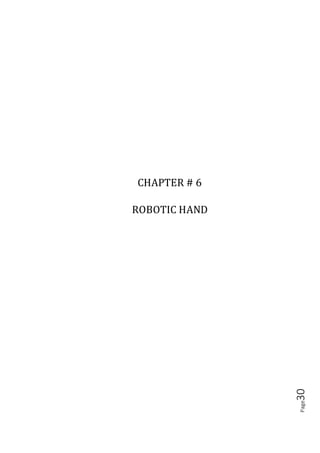 Page30
6.1 HISTORY
The first robotic hand was developed in the 1950s by a scientist named George Devil,
Jr., before which robotics were largely the product of science fiction and the
imagination. The development of robotics was slow for a while, with many of the
most useful applications being involved with space exploration. The use of robots to
aid in industrialization weren’t fully realized until the 1980s, when robotic hand
began to be integrated in automobile and other manufacturing assembly lines.
6.2 ROBOTIC HAND
A robotic hand can be any of a number of mechanical, programmable devices that are
designed to manipulate objects in a way that is similar to the human hand. The robotic
hand is one of the most useful pieces of technology to be introduced in the 20th
century, and quickly became a cornerstone in many areas of manufacturing. It can be
used for many different jobs and functions that may be too tedious, difficult or
dangerous for a human to do. You might first think of the automobile industry when
thinking about robotic hand, but they can be used for many other useful tasks besides
welding and painting auto parts. Robot hand can still have a much wider range of
motion since their design can be purely up to the imagination of their creator. The
joint that connects the segments of a robotic hand, for example, can rotate as well as
moving like a hinge. The end of the robotic hand designed to actually do the work that
it was designed for is known as the end effector, and can be designed for practically
any task, for example gripping like a hand, painting, tightening screws and more.
These robots can be fixed in one place, for example along an assembly line, or they
can be mobile so they can be transported to do a variety of tasks in different places.
Autonomous robotic hand are designed to be programmed and then left alone to
repeat their tasks independent of human control. Conversely, a robotic hand can also
be designed to be operated and controlled by a human being. A situation where
human-controlled robotic hand are essential is in space exploration, where robotic
hand can be used to manipulate a heavy payload or do other work in space that would
be difficult or even impossible for an astronaut to do.
The hand itself is only responsible for positioning. An end effecter is necessary for
actual environmental interaction. Some common choices are grippers, sprayers,
grinders, welders, and vacuums, though many other options are available. There is a
 