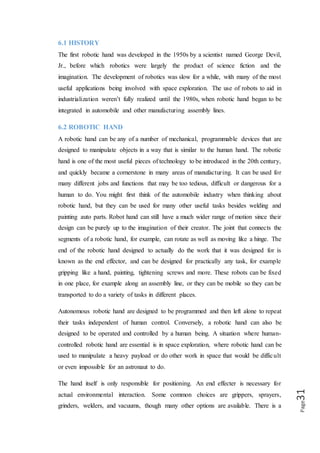 Page31
large variance in complexity, ranging from flush mounted, non-moving parts
(magnets or sticky pads) to multi-jointed, multi-sensor parts with various inputs and
outputs. End effectors are typically chosen based upon the application, and many
hands will fit multiple end effectors.
6.3 FEATURES OF A ROBOTIC HAND
 Some robots are programmed to faithfully carry out specific actions over and
over again (repetitive actions) without variation and with a high degree of
accuracy. These that robot actions are determined by programmed routines
that specify the direction, acceleration, velocity, deceleration, and distance of a
series of coordinated motions.
 Other robots are much more flexible as to the orientation of the object on
which they are operating or even the task that has to be performed on the
object itself, which the robot may even need to identify. For example, for more
precise guidance, robots often contain machine vision sub-systems acting as
their "eyes", linked to powerful computers or controllers. Artificial
intelligence, or what passes for it, is becoming an increasingly important
factor in the modern industrial robot.
 Most robots are programmed, so we can easily change the program depend the
use of that robot. For the employee robot is the ideal workers because they
don’t need rest, laugh, sick, food and drink and can minimize the cost
significantly for the long term. And the productivity is constant.
6.4 APPLICATIONS
Robotic arms are typically used in industry. Repetitive autonomous robots perform
one task repeatedly based upon predetermined movements and specifically located
objects. Start and stop commands are determined by position, acceleration,
deceleration, distance, and direction. More complex actions are executed based upon
sensor processing. If object orientation or position is unknown, arms are often paired
with machine vision and artificial intelligence to identify the object and subsequently
control the hand.
 