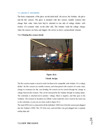 Page34
After making the flex sensor circuit the next part of the project is sew the glove, first
of all take the needle and thread, and mount the sensor and circuit onto the glove
itself, drill the tiny hole in the plastic of the sensor(at the top, once the resistive
material has ended). Be sure does not hit the resistive material then put on the glove
and pull it tightly in the hand, on each finger, with a pencil or pen, make small lines
over the tops of each joint. This tells where to sew the sensors, sew each sensor tip to
the area of each finger just above where is each fingernail.
7.2 CIRCUIT OF PROJECT
In our project we have used 5V for Arduino and same current used from Arduino to
flex sensors. For Servo Motors we used extra Power from battery then we used circuit
to connect Sensors and Motors to Arduino. Circuit is designed in a very compact
manner, so that no or less wires are used and shown with 100% portability.
First of all we connected 5V and passed it through resistor of 22k and then attached
analog Signal Sender wire on one side connected to flex sensor and on other side
ground. In similar way, all 5 sensors are connected to Arduino. Analogue Reading is
attached from pins A0 - A4 with each of 5 sensors.
Servo Motors are then attached to power and ground through battery and each of them
are connected to digital pins from 3-7.
Flex Sensors send analog input to Arduino then Arduino converts them to digital
reading and sends these readings to digital pins which make Servo Motors to move as
Human Fingers move.
But this all hardware work does not make the system functional until it needs some
sort of instructions to do so; we made a program and uploaded it. Program is shown
below fig :( 8.2).
 