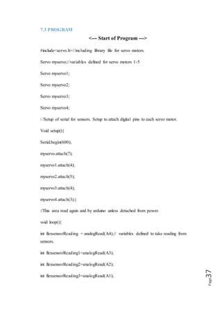 Page37
int flexsensorReading4=analogRead(A0);
// Map readings first e.g. (sensor Reading, from low,from high, to low, to high);.
int val = map(flexsensorReading, 500, 1000, 0, 1000 );
int val = map(flexsensorReading1, 512, 1000, 0, 1023);
int val = map(flexsensorReading2, 512, 100, 0, 1023);
int val = map(flexsensorReading3, 512, 1000, 0, 1023);
int val = map(flexsensorReading4, 512, 1000, 0, 1023);
//Final step is to send readings to digital pins for servo motors to move.
myservo.write(val);
myservo1.write(val1);
myservo2.write(val2);
myservo3.write(val3);
myservo4.write(val4);}
<--- End of Program --->
7.4 USAGE OF ROBOTIC HAND
The robotic hand can be designed to perform any desired task such as welding,
gripping, spinning etc., depending on the application. For example robot hand in auto
motive assembly lines perform a variety of tasks such as welding and parts rotation
and placement during assembly. In some circumstances, close emulation of the human
hand is desired, as in robots designed to conduct bomb disarmament and disposal.
7.5 THE ADVANTAGES OF ROBOTIC HAND
 Quality:
 