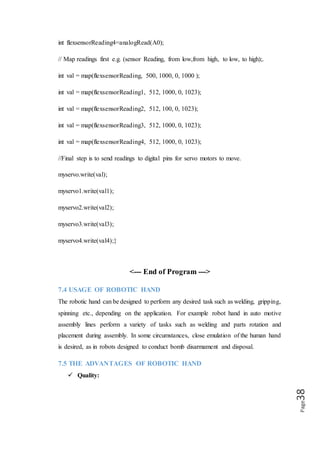 Page38
Robotic hands have the capacity to dramatically improve product quality.
Applications are performed with precision and high repeatability every time. This
level of consistency can be hard to achieve any other way.
 Safety:
Robotic hands increase workplace safety. Workers are moved to supervisory roles
where they no longer have to perform dangerous applications in hazardous settings.
 Savings:
Improved safety leads to financial savings. There are fewer healthcare and insurance
concerns for employers. Robotic hands also offer untiring performance which saves
valuable time. Their movements are always exact, minimizing material waste.
 Production
With robots, throughput speeds increase, which directly impacts production. Because
an automated robot has the ability to work at a constant speed without pausing for
breaks, sleeps, vacations, it has the potential to produce more than a human worker.
7.6 FUTURE OF ROBOTIC HAND
We will work on this project in future and make it accessible for all those needy and
disabled persons who cannot afford costly Robotic Hand/Arm. Further robotic hand
will be made for dangerous things when it will be wireless and can be used from far
places without hindrance. Now, Sensors are used for moving fingers afterwards we
will make it auto for all those works which need not variable instructions. Another
form of this hand will be access from software wirelessly without sensors which will
reduce cost as well.
 