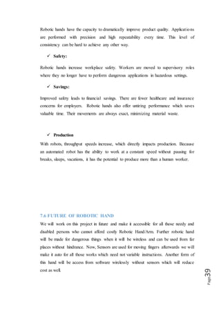Page39
7.7 SUMMARY
This is a fun project with many potential applications. Interactive robot control of this
level, I think, has many uses in industrial manufacturing, medical research, and
anything you want to be able to do with precision that is unsafe to touch.
 