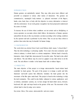 Page7
forward, backward, left, right and stops based on the gesture of the user. The
movement of the robotic hand is done by using servo motors.
Key terms: Glove, Flex sensor, microcontroller and servo motor.
1.3 BASIC BLOCK DIAGRAM
The user wears a glove with flex sensor the gesture made by the user is sensed by flex
sensor and is given at the microcontroller. This occurs at the transmitter end. The
microcontroller processes these signals and encodes it. These signals are transmitted
to the receiver end. At the receiver end, the received signal is decoded in the required
form and makes the motor run. The basic block diagram of the project as shown
below fig :( 1.1).
Block Diagram
Figure (1.1)
1.4 SUBPROJECT
The block diagram in figure (1.2) presents an overview of the entire project.
Flex sensor Microcontroller Servo motor
Flex sensor
1
Flex sensor
2
Flex sensor
3
Flex sensor
4
Flex sensor
5
Ardiuno
Uno R3
Servo motor
1
Servo motor
2
Servo motor
3
Servo motor
4
Servo motor
5
Robotic
hand
Glove
 