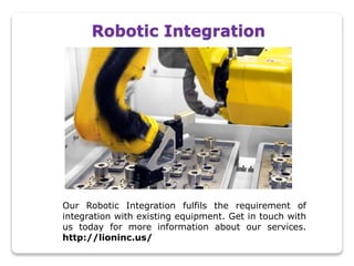 Robotic Integration
Our Robotic Integration fulfils the requirement of
integration with existing equipment. Get in touch with
us today for more information about our services.
http://lioninc.us/
 