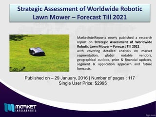 Strategic Assessment of Worldwide Robotic
Lawn Mower – Forecast Till 2021
Published on – 29 January, 2016 | Number of pages : 117
Single User Price: $2995
MarketIntelReports newly published a research
report on Strategic Assessment of Worldwide
Robotic Lawn Mower – Forecast Till 2021
with covering detailed analysis on market
segmentation, global notable vendors,
geographical outlook, price & financial updates,
segment & application approach and future
forecasts.
 