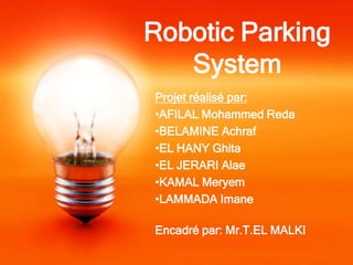 Robotic Parking
   System
Projet réalisé par:
•AFILAL Mohammed Reda
•BELAMINE Achraf
•EL HANY Ghita
•EL JERARI Alae
•KAMAL Meryem
•LAMMADA Imane

Encadré par: Mr.T.EL MALKI
 