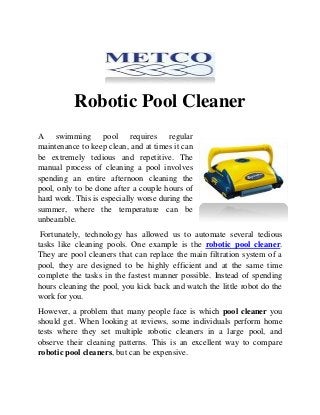 Robotic Pool Cleaner
A swimming pool requires regular
maintenance to keep clean, and at times it can
be extremely tedious and repetitive. The
manual process of cleaning a pool involves
spending an entire afternoon cleaning the
pool, only to be done after a couple hours of
hard work. This is especially worse during the
summer, where the temperature can be
unbearable.
Fortunately, technology has allowed us to automate several tedious
tasks like cleaning pools. One example is the robotic pool cleaner.
They are pool cleaners that can replace the main filtration system of a
pool, they are designed to be highly efficient and at the same time
complete the tasks in the fastest manner possible. Instead of spending
hours cleaning the pool, you kick back and watch the little robot do the
work for you.
However, a problem that many people face is which pool cleaner you
should get. When looking at reviews, some individuals perform home
tests where they set multiple robotic cleaners in a large pool, and
observe their cleaning patterns. This is an excellent way to compare
robotic pool cleaners, but can be expensive.
 