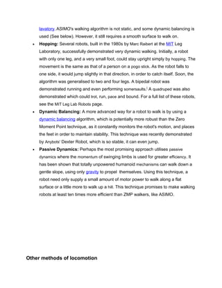 lavatory. ASIMO's walking algorithm is not static, and some dynamic balancing is
      used (See below). However, it still requires a smooth surface to walk on.
  •   Hopping: Several robots, built in the 1980s by Marc Raibert at the MIT Leg
      Laboratory, successfully demonstrated very dynamic walking. Initially, a robot
      with only one leg, and a very small foot, could stay upright simply by hopping. The
      movement is the same as that of a person on a pogo stick. As the robot falls to
      one side, it would jump slightly in that direction, in order to catch itself. Soon, the
      algorithm was generalised to two and four legs. A bipedal robot was
      demonstrated running and even performing somersaults.[ A quadruped was also
      demonstrated which could trot, run, pace and bound. For a full list of these robots,
      see the MIT Leg Lab Robots page.
  •   Dynamic Balancing: A more advanced way for a robot to walk is by using a
      dynamic balancing algorithm, which is potentially more robust than the Zero
      Moment Point technique, as it constantly monitors the robot's motion, and places
      the feet in order to maintain stability. This technique was recently demonstrated
      by Anybots' Dexter Robot, which is so stable, it can even jump.
  •   Passive Dynamics: Perhaps the most promising approach utilises passive
      dynamics where the momentum of swinging limbs is used for greater efficiency. It
      has been shown that totally unpowered humanoid mechanisms can walk down a
      gentle slope, using only gravity to propel themselves. Using this technique, a
      robot need only supply a small amount of motor power to walk along a flat
      surface or a little more to walk up a hill. This technique promises to make walking
      robots at least ten times more efficient than ZMP walkers, like ASIMO.




Other methods of locomotion
 