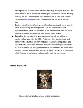 •   Snaking: Several snake robots have been successfully developed. Mimicking the
      way real snakes move, these robots can navigate very confined spaces, meaning
      they may one day be used to search for people trapped in collapsed buildings.
      The Japanese ACM-R5 snake robot can even navigate both on land and in
      water.
  •   Skating: A small number of skating robots have been developed, one of which is
      a multi-mode walking and skating device, Titan VIII. It has four legs, with
      unpowered wheels, which can either step or roll. Another robot, Plen, can use a
      miniature skateboard or rollerskates, and skate across a desktop.
  •   Swimming: It is calculated that when swimming some fish can achieve a
      propulsive efficiency greater than 90%. Furthermore, they can accelerate and
      manoeuver far better than any man-made boat or submarine, and produce less
      noise and water disturbance. Therefore, many researchers studying underwater
      robots would like to copy this type of locomotion. Notable examples are the Essex
      University Computer Science Robotic Fish, and the Robot Tuna built by the Institute
      of Field Robotics, to analyse and mathematically model thunniform motion.




Human interaction




               Kismet (robot) can produce a range of facial expressions.
 