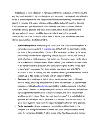If robots are to work effectively in homes and other non-industrial environments, the
way they are instructed to perform their jobs, and especially how they will be told to stop
will be of critical importance. The people who interact with them may have little or no
training in robotics, and so any interface will need to be extremely intuitive. Science
fiction authors also typically assume that robots will eventually communicate with
humans by talking, gestures and facial expressions, rather than a command-line
interface. Although speech would be the most natural way for the human to
communicate, it is quite unnatural for the robot. It will be quite a while before robots
interact as naturally as the fictional C3P0.

   •   Speech recognition: Interpreting the continuous flow of sounds coming from a
       human (speech recognition), in real time, is a difficult task for a computer, mostly
       because of the great variability of speech. The same word, spoken by the same
       person may sound different depending on local acoustics, volume, the previous
       word, whether or not the speaker has a cold, etc.. It becomes even harder when
       the speaker has a different accent. Nevertheless, great strides have been made
       in the field since Davis, Biddulph, and Balashek designed the first "voice input
       system" which recognized "ten digits spoken by a single user with 100%
       accuracy" in 1952. Currently, the best systems can recognise continuous, natural
       speech, up to 160 words per minute, with an accuracy of 95%.
   •   Gestures: One can imagine, in the future, explaining to a robot chef how to
       make a pastry, or asking directions from a robot police officer. On both of these
       occasions, making hand gestures would aid the verbal descriptions. In the first
       case, the robot would be recognising gestures made by the human, and perhaps
       repeating them for confirmation. In the second case, the robot police officer
       would gesture to indicate "down the road, then turn right". It is quite likely that
       gestures will make up a part of the interaction between humans and robots. A
       great many systems have been developed to recognise human hand gestures.
   •   Facial expression: Facial expressions can provide rapid feedback on the
       progress of a dialog between two humans, and soon it may be able to do the
       same for humans and robots. A robot should know how to approach a human,
 
