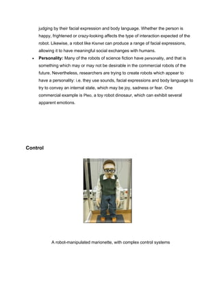 judging by their facial expression and body language. Whether the person is
      happy, frightened or crazy-looking affects the type of interaction expected of the
      robot. Likewise, a robot like Kismet can produce a range of facial expressions,
      allowing it to have meaningful social exchanges with humans.
  •   Personality: Many of the robots of science fiction have personality, and that is
      something which may or may not be desirable in the commercial robots of the
      future. Nevertheless, researchers are trying to create robots which appear to
      have a personality: i.e. they use sounds, facial expressions and body language to
      try to convey an internal state, which may be joy, sadness or fear. One
      commercial example is Pleo, a toy robot dinosaur, which can exhibit several
      apparent emotions.




Control




            A robot-manipulated marionette, with complex control systems
 