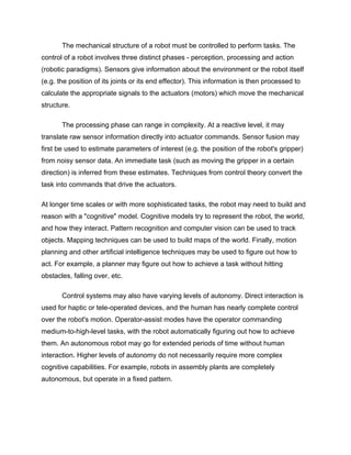 The mechanical structure of a robot must be controlled to perform tasks. The
control of a robot involves three distinct phases - perception, processing and action
(robotic paradigms). Sensors give information about the environment or the robot itself
(e.g. the position of its joints or its end effector). This information is then processed to
calculate the appropriate signals to the actuators (motors) which move the mechanical
structure.

       The processing phase can range in complexity. At a reactive level, it may
translate raw sensor information directly into actuator commands. Sensor fusion may
first be used to estimate parameters of interest (e.g. the position of the robot's gripper)
from noisy sensor data. An immediate task (such as moving the gripper in a certain
direction) is inferred from these estimates. Techniques from control theory convert the
task into commands that drive the actuators.

At longer time scales or with more sophisticated tasks, the robot may need to build and
reason with a "cognitive" model. Cognitive models try to represent the robot, the world,
and how they interact. Pattern recognition and computer vision can be used to track
objects. Mapping techniques can be used to build maps of the world. Finally, motion
planning and other artificial intelligence techniques may be used to figure out how to
act. For example, a planner may figure out how to achieve a task without hitting
obstacles, falling over, etc.

       Control systems may also have varying levels of autonomy. Direct interaction is
used for haptic or tele-operated devices, and the human has nearly complete control
over the robot's motion. Operator-assist modes have the operator commanding
medium-to-high-level tasks, with the robot automatically figuring out how to achieve
them. An autonomous robot may go for extended periods of time without human
interaction. Higher levels of autonomy do not necessarily require more complex
cognitive capabilities. For example, robots in assembly plants are completely
autonomous, but operate in a fixed pattern.
 