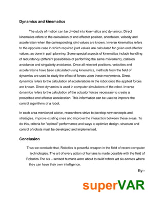 Dynamics and kinematics

       The study of motion can be divided into kinematics and dynamics. Direct
kinematics refers to the calculation of end effector position, orientation, velocity and
acceleration when the corresponding joint values are known. Inverse kinematics refers
to the opposite case in which required joint values are calculated for given end effector
values, as done in path planning. Some special aspects of kinematics include handling
of redundancy (different possibilities of performing the same movement), collision
avoidance and singularity avoidance. Once all relevant positions, velocities and
accelerations have been calculated using kinematics, methods from the field of
dynamics are used to study the effect of forces upon these movements. Direct
dynamics refers to the calculation of accelerations in the robot once the applied forces
are known. Direct dynamics is used in computer simulations of the robot. Inverse
dynamics refers to the calculation of the actuator forces necessary to create a
prescribed end effector acceleration. This information can be used to improve the
control algorithms of a robot.

In each area mentioned above, researchers strive to develop new concepts and
strategies, improve existing ones and improve the interaction between these areas. To
do this, criteria for "optimal" performance and ways to optimize design, structure and
control of robots must be developed and implemented.


Conclusion

     Thus we conclude that, Robotics is powerful weapon in the field of recent computer
       technologies. The art of every action of humans is made possible with the field of
     Robotics.The six – sensed humans were about to build robots wit six-senses where
       they can have their own intelligence.
                                                                                           By:-



                                               superVAR
 