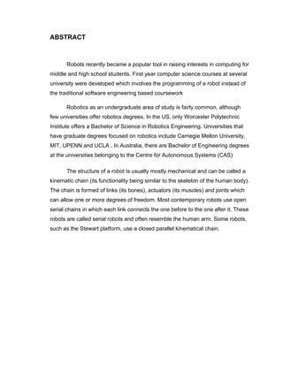 ABSTRACT



       Robots recently became a popular tool in raising interests in computing for
middle and high school students. First year computer science courses at several
university were developed which involves the programming of a robot instead of
the traditional software engineering based coursework

       Robotics as an undergraduate area of study is fairly common, although
few universities offer robotics degrees. In the US, only Worcester Polytechnic
Institute offers a Bachelor of Science in Robotics Engineering. Universities that
have graduate degrees focused on robotics include Carnegie Mellon University,
MIT, UPENN and UCLA . In Australia, there are Bachelor of Engineering degrees
at the universities belonging to the Centre for Autonomous Systems (CAS)

       The structure of a robot is usually mostly mechanical and can be called a
kinematic chain (its functionality being similar to the skeleton of the human body).
The chain is formed of links (its bones), actuators (its muscles) and joints which
can allow one or more degrees of freedom. Most contemporary robots use open
serial chains in which each link connects the one before to the one after it. These
robots are called serial robots and often resemble the human arm. Some robots,
such as the Stewart platform, use a closed parallel kinematical chain.
 