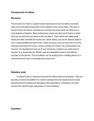 Components of robots

Structure

The structure of a robot is usually mostly mechanical and can be called a kinematic
chain (its functionality being similar to the skeleton of the human body). The chain is
formed of links (its bones), actuators (its muscles) and joints which can allow one or
more degrees of freedom. Most contemporary robots use open serial chains in which
each link connects the one before to the one after it. These robots are called serial
robots and often resemble the human arm. Some robots, such as the Stewart platform,
use a closed parallel kinematical chain. Other structures, such as those that mimic the
mechanical structure of humans, various animals and insects, are comparatively rare.
However, the development and use of such structures in robots is an active area of
research (e.g. biomechanics). Robots used as manipulators have an end effector
mounted on the last link. This end effector can be anything from a welding device to a
mechanical hand used to manipulate the environment.




Robotics suite

       A robotics suite is a visual environment for robot control and simulation. They are
typically an end-to-end platform for robotics development and include tools for visual
programming and creating and debugging robot applications. Developers can often
interact with robots through web-based or visual interfaces.




Actuation
 
