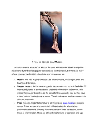 A robot leg powered by Air Muscles

   Actuators are the "muscles" of a robot, the parts which convert stored energy into
movement. By far the most popular actuators are electric motors, but there are many
others, powered by electricity, chemicals, and compressed air.

   •   Motors: The vast majority of robots use electric motors, including brushed and
       brushless DC motors.
   •   Stepper motors: As the name suggests, stepper motors do not spin freely like DC
       motors; they rotate in discrete steps, under the command of a controller. This
       makes them easier to control, as the controller knows exactly how far they have
       rotated, without having to use a sensor. Therefore they are used on many robots
       and CNC machines.
   •   Piezo motors: A recent alternative to DC motors are piezo motors or ultrasonic
       motors. These work on a fundamentally different principle, whereby tiny
       piezoceramic elements, vibrating many thousands of times per second, cause
       linear or rotary motion. There are different mechanisms of operation; one type
 