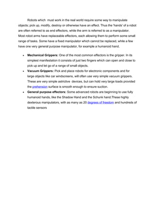 Robots which must work in the real world require some way to manipulate
objects; pick up, modify, destroy or otherwise have an effect. Thus the 'hands' of a robot
are often referred to as end effectors, while the arm is referred to as a manipulator.
Most robot arms have replaceable effectors, each allowing them to perform some small
range of tasks. Some have a fixed manipulator which cannot be replaced, while a few
have one very general purpose manipulator, for example a humanoid hand.

   •   Mechanical Grippers: One of the most common effectors is the gripper. In its
       simplest manifestation it consists of just two fingers which can open and close to
       pick up and let go of a range of small objects.
   •   Vacuum Grippers: Pick and place robots for electronic components and for
       large objects like car windscreens, will often use very simple vacuum grippers.
       These are very simple astrictive devices, but can hold very large loads provided
       the prehension surface is smooth enough to ensure suction.
   •   General purpose effectors: Some advanced robots are beginning to use fully
       humanoid hands, like the Shadow Hand and the Schunk hand.These highly
       dexterous manipulators, with as many as 20 degrees of freedom and hundreds of
       tactile sensors
 
