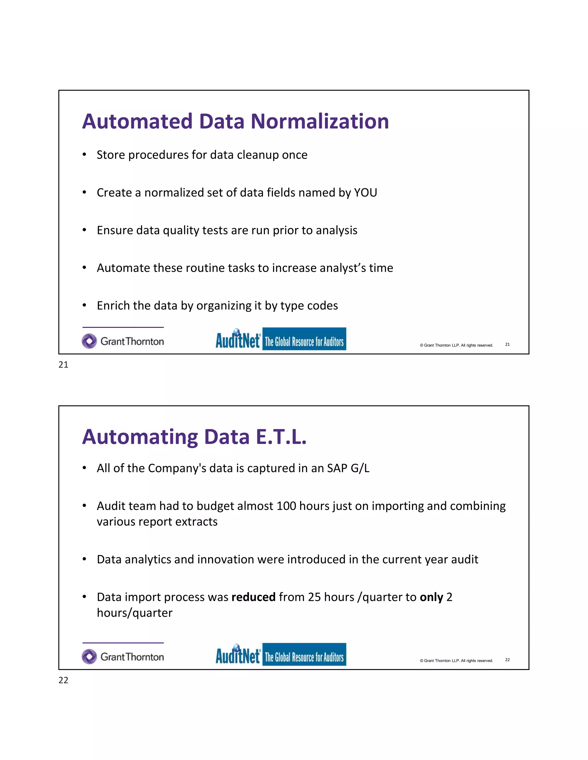 © Grant Thornton LLP. All rights reserved.
Automated Data Normalization
• Store procedures for data cleanup once
• Create a normalized set of data fields named by YOU
• Ensure data quality tests are run prior to analysis
• Automate these routine tasks to increase analyst’s time
• Enrich the data by organizing it by type codes
21
© Grant Thornton LLP. All rights reserved.
Automating Data E.T.L.
• All of the Company's data is captured in an SAP G/L
• Audit team had to budget almost 100 hours just on importing and combining
various report extracts
• Data analytics and innovation were introduced in the current year audit
• Data import process was reduced from 25 hours /quarter to only 2
hours/quarter
22
21
22
 