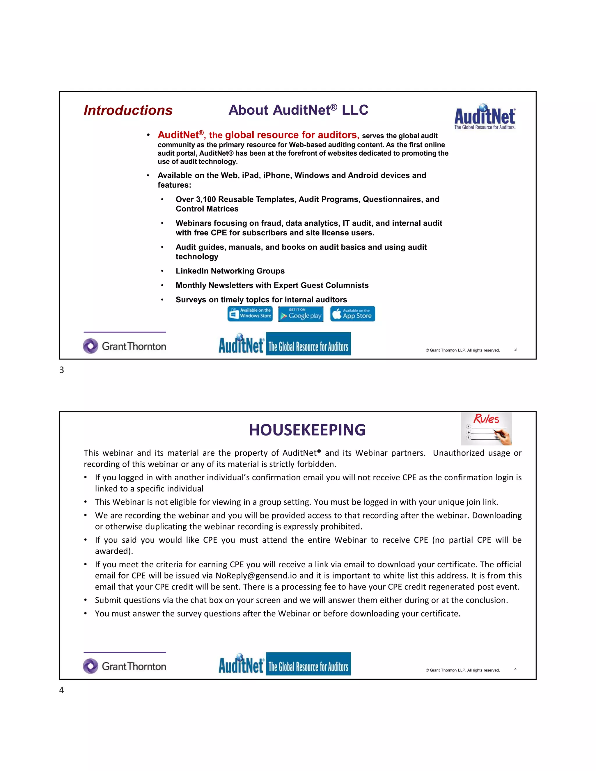 © Grant Thornton LLP. All rights reserved.
About AuditNet® LLC
• AuditNet®, the global resource for auditors, serves the global audit
community as the primary resource for Web-based auditing content. As the first online
audit portal, AuditNet® has been at the forefront of websites dedicated to promoting the
use of audit technology.
• Available on the Web, iPad, iPhone, Windows and Android devices and
features:
• Over 3,100 Reusable Templates, Audit Programs, Questionnaires, and
Control Matrices
• Webinars focusing on fraud, data analytics, IT audit, and internal audit
with free CPE for subscribers and site license users.
• Audit guides, manuals, and books on audit basics and using audit
technology
• LinkedIn Networking Groups
• Monthly Newsletters with Expert Guest Columnists
• Surveys on timely topics for internal auditors
Introductions
3
© Grant Thornton LLP. All rights reserved.
HOUSEKEEPING
This webinar and its material are the property of AuditNet® and its Webinar partners. Unauthorized usage or
recording of this webinar or any of its material is strictly forbidden.
• If you logged in with another individual’s confirmation email you will not receive CPE as the confirmation login is
linked to a specific individual
• This Webinar is not eligible for viewing in a group setting. You must be logged in with your unique join link.
• We are recording the webinar and you will be provided access to that recording after the webinar. Downloading
or otherwise duplicating the webinar recording is expressly prohibited.
• If you said you would like CPE you must attend the entire Webinar to receive CPE (no partial CPE will be
awarded).
• If you meet the criteria for earning CPE you will receive a link via email to download your certificate. The official
email for CPE will be issued via NoReply@gensend.io and it is important to white list this address. It is from this
email that your CPE credit will be sent. There is a processing fee to have your CPE credit regenerated post event.
• Submit questions via the chat box on your screen and we will answer them either during or at the conclusion.
• You must answer the survey questions after the Webinar or before downloading your certificate.
4
3
4
 