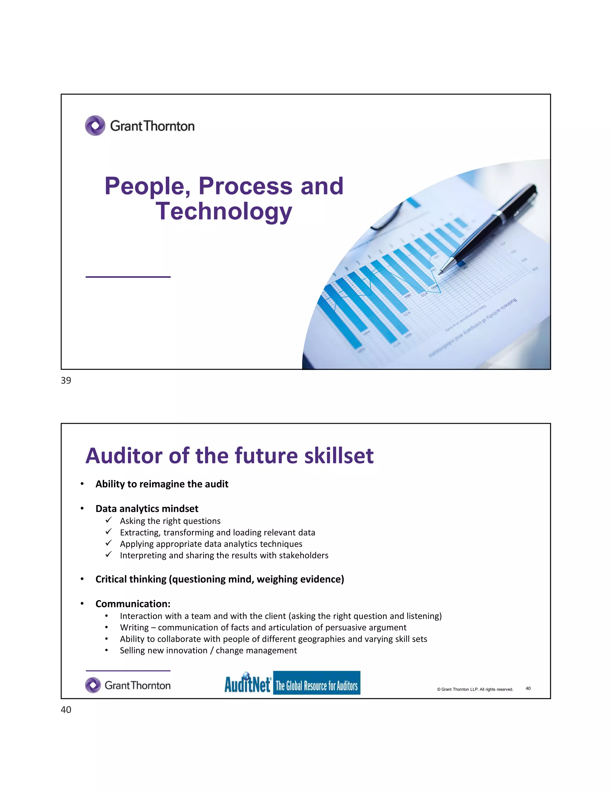 People, Process and
Technology
© Grant Thornton LLP. All rights reserved.
Auditor of the future skillset
• Ability to reimagine the audit
• Data analytics mindset
 Asking the right questions
 Extracting, transforming and loading relevant data
 Applying appropriate data analytics techniques
 Interpreting and sharing the results with stakeholders
• Critical thinking (questioning mind, weighing evidence)
• Communication:
• Interaction with a team and with the client (asking the right question and listening)
• Writing – communication of facts and articulation of persuasive argument
• Ability to collaborate with people of different geographies and varying skill sets
• Selling new innovation / change management
40
39
40
 