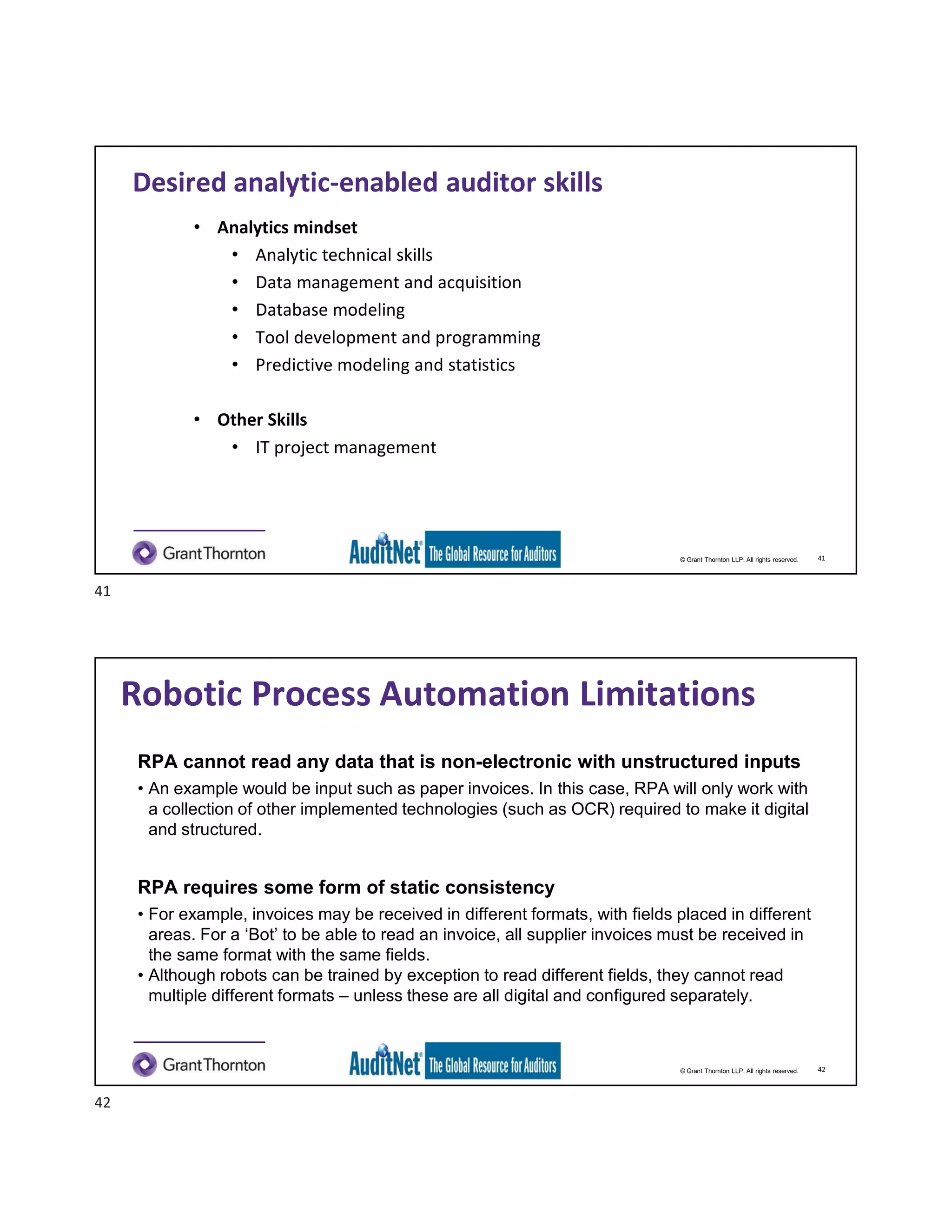 © Grant Thornton LLP. All rights reserved.
Desired analytic-enabled auditor skills
• Analytics mindset
• Analytic technical skills
• Data management and acquisition
• Database modeling
• Tool development and programming
• Predictive modeling and statistics
• Other Skills
• IT project management
41
© Grant Thornton LLP. All rights reserved.
Robotic Process Automation Limitations
RPA cannot read any data that is non-electronic with unstructured inputs
• An example would be input such as paper invoices. In this case, RPA will only work with
a collection of other implemented technologies (such as OCR) required to make it digital
and structured.
RPA requires some form of static consistency
• For example, invoices may be received in different formats, with fields placed in different
areas. For a ‘Bot’ to be able to read an invoice, all supplier invoices must be received in
the same format with the same fields.
• Although robots can be trained by exception to read different fields, they cannot read
multiple different formats – unless these are all digital and configured separately.
42
41
42
 