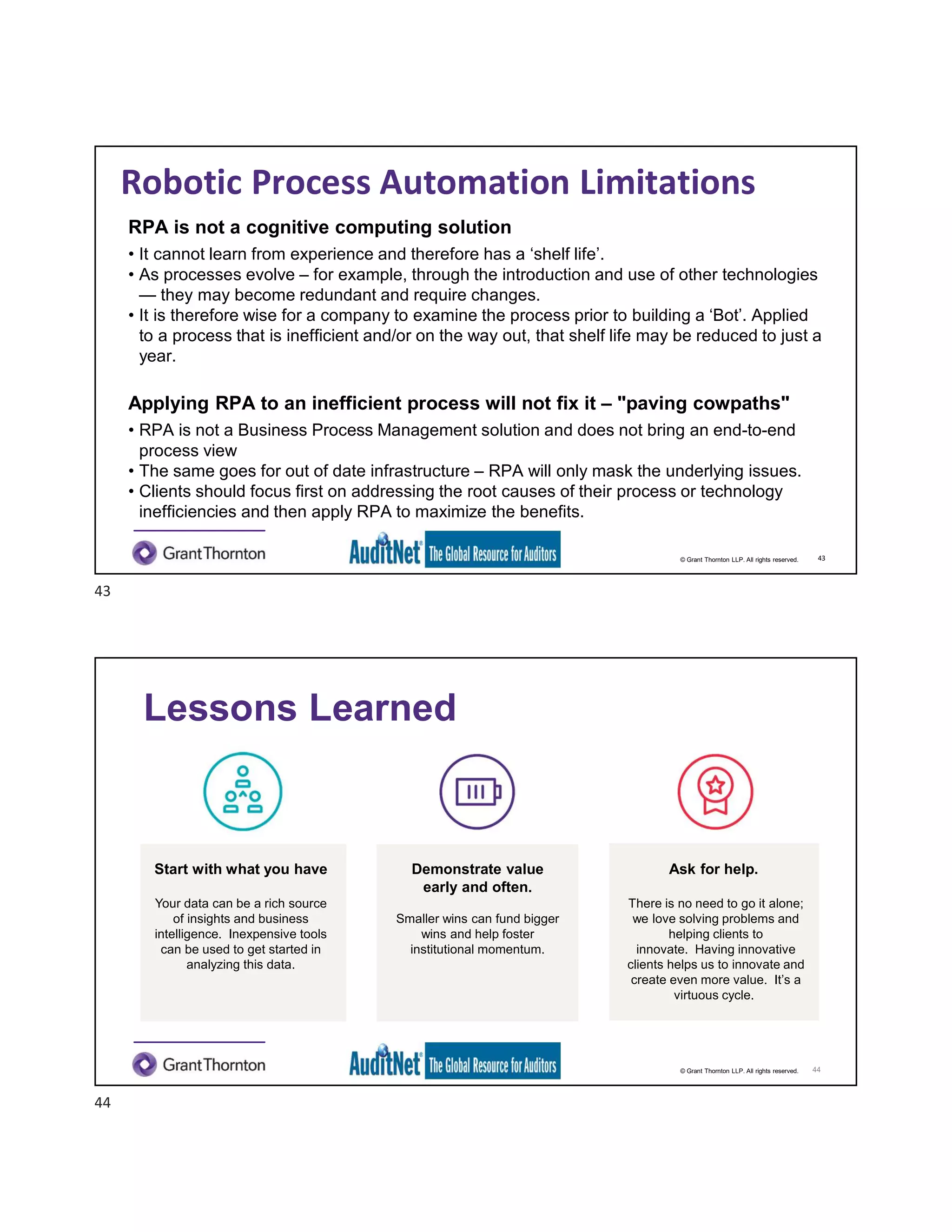© Grant Thornton LLP. All rights reserved.
Robotic Process Automation Limitations
RPA is not a cognitive computing solution
• It cannot learn from experience and therefore has a ‘shelf life’.
• As processes evolve – for example, through the introduction and use of other technologies
— they may become redundant and require changes.
• It is therefore wise for a company to examine the process prior to building a ‘Bot’. Applied
to a process that is inefficient and/or on the way out, that shelf life may be reduced to just a
year.
Applying RPA to an inefficient process will not fix it – "paving cowpaths"
• RPA is not a Business Process Management solution and does not bring an end-to-end
process view
• The same goes for out of date infrastructure – RPA will only mask the underlying issues.
• Clients should focus first on addressing the root causes of their process or technology
inefficiencies and then apply RPA to maximize the benefits.
43
© Grant Thornton LLP. All rights reserved.
Start with what you have
Your data can be a rich source
of insights and business
intelligence. Inexpensive tools
can be used to get started in
analyzing this data.
Ask for help.
There is no need to go it alone;
we love solving problems and
helping clients to
innovate. Having innovative
clients helps us to innovate and
create even more value. It’s a
virtuous cycle.
Lessons Learned
44
Demonstrate value
early and often.
Smaller wins can fund bigger
wins and help foster
institutional momentum.
43
44
 