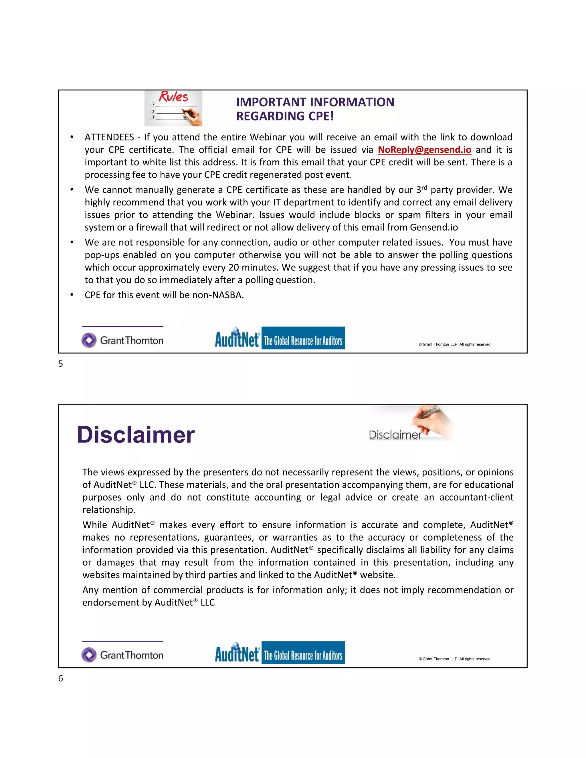 © Grant Thornton LLP. All rights reserved.
IMPORTANT INFORMATION
REGARDING CPE!
• ATTENDEES - If you attend the entire Webinar you will receive an email with the link to download
your CPE certificate. The official email for CPE will be issued via NoReply@gensend.io and it is
important to white list this address. It is from this email that your CPE credit will be sent. There is a
processing fee to have your CPE credit regenerated post event.
• We cannot manually generate a CPE certificate as these are handled by our 3rd party provider. We
highly recommend that you work with your IT department to identify and correct any email delivery
issues prior to attending the Webinar. Issues would include blocks or spam filters in your email
system or a firewall that will redirect or not allow delivery of this email from Gensend.io
• We are not responsible for any connection, audio or other computer related issues. You must have
pop-ups enabled on you computer otherwise you will not be able to answer the polling questions
which occur approximately every 20 minutes. We suggest that if you have any pressing issues to see
to that you do so immediately after a polling question.
• CPE for this event will be non-NASBA.
© Grant Thornton LLP. All rights reserved.
The views expressed by the presenters do not necessarily represent the views, positions, or opinions
of AuditNet® LLC. These materials, and the oral presentation accompanying them, are for educational
purposes only and do not constitute accounting or legal advice or create an accountant-client
relationship.
While AuditNet® makes every effort to ensure information is accurate and complete, AuditNet®
makes no representations, guarantees, or warranties as to the accuracy or completeness of the
information provided via this presentation. AuditNet® specifically disclaims all liability for any claims
or damages that may result from the information contained in this presentation, including any
websites maintained by third parties and linked to the AuditNet® website.
Any mention of commercial products is for information only; it does not imply recommendation or
endorsement by AuditNet® LLC
Disclaimer
5
6
 