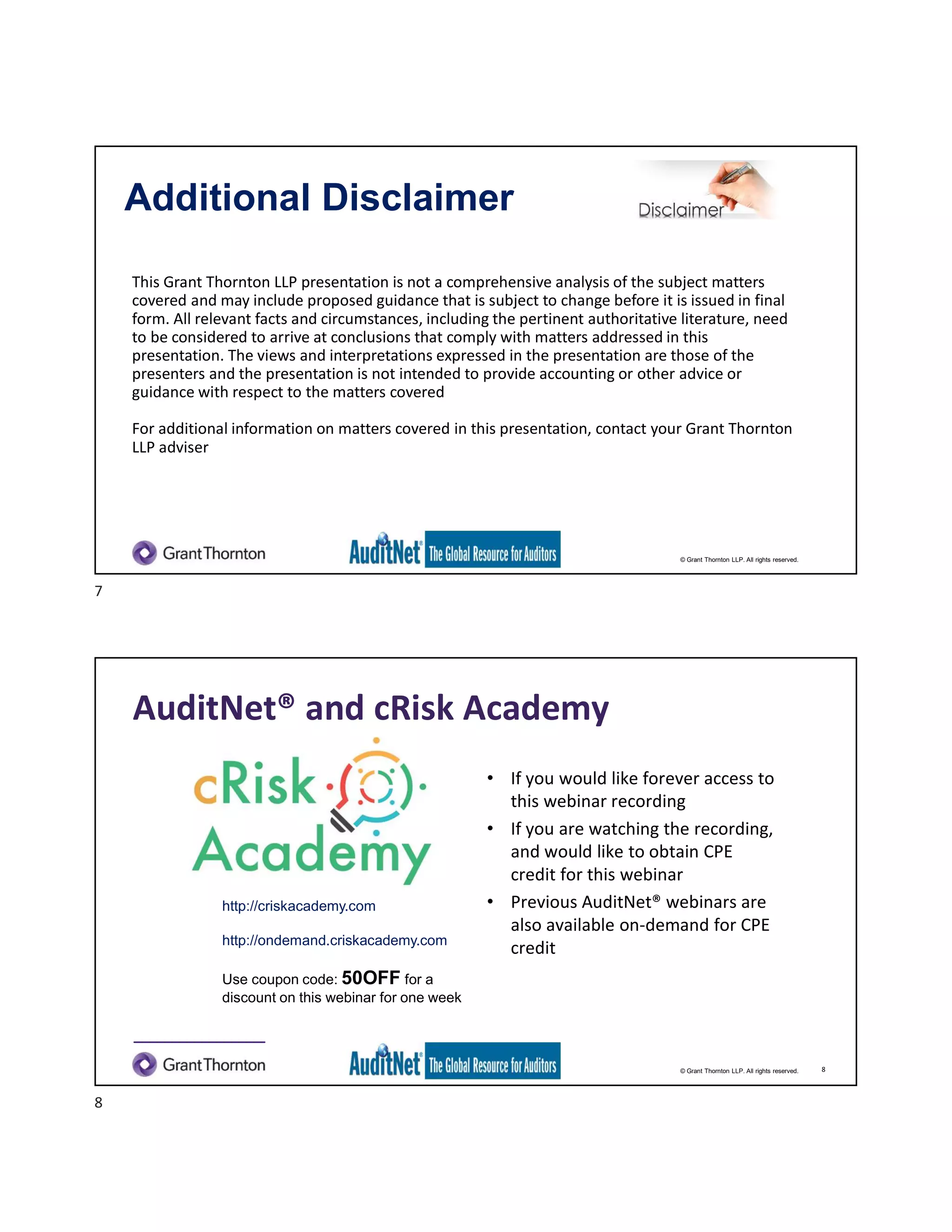 © Grant Thornton LLP. All rights reserved.
Additional Disclaimer
This Grant Thornton LLP presentation is not a comprehensive analysis of the subject matters
covered and may include proposed guidance that is subject to change before it is issued in final
form. All relevant facts and circumstances, including the pertinent authoritative literature, need
to be considered to arrive at conclusions that comply with matters addressed in this
presentation. The views and interpretations expressed in the presentation are those of the
presenters and the presentation is not intended to provide accounting or other advice or
guidance with respect to the matters covered
For additional information on matters covered in this presentation, contact your Grant Thornton
LLP adviser
© Grant Thornton LLP. All rights reserved.
AuditNet® and cRisk Academy
• If you would like forever access to
this webinar recording
• If you are watching the recording,
and would like to obtain CPE
credit for this webinar
• Previous AuditNet® webinars are
also available on-demand for CPE
credit
http://criskacademy.com
http://ondemand.criskacademy.com
Use coupon code: 50OFF for a
discount on this webinar for one week
8
7
8
 