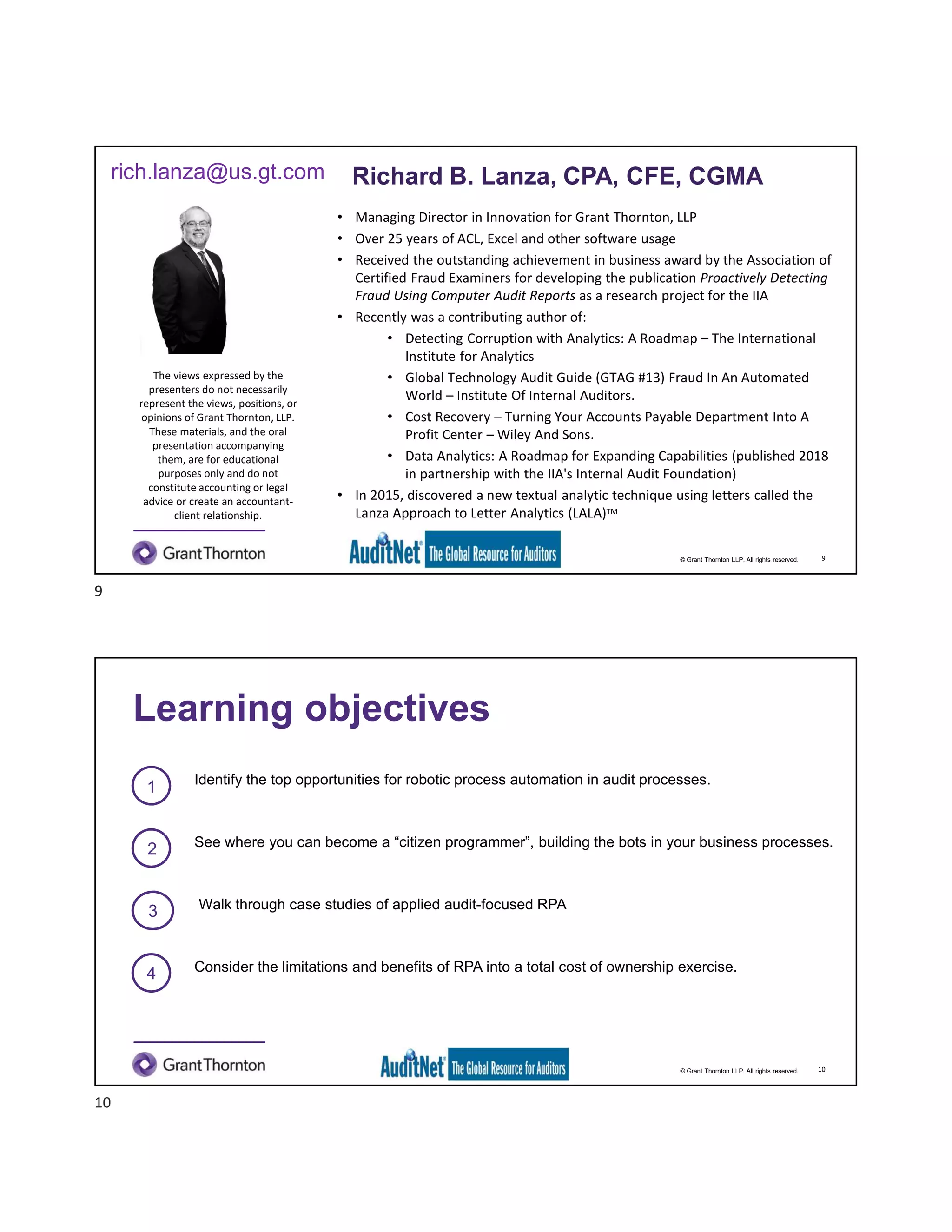 © Grant Thornton LLP. All rights reserved.
Richard B. Lanza, CPA, CFE, CGMA
• Managing Director in Innovation for Grant Thornton, LLP
• Over 25 years of ACL, Excel and other software usage
• Received the outstanding achievement in business award by the Association of
Certified Fraud Examiners for developing the publication Proactively Detecting
Fraud Using Computer Audit Reports as a research project for the IIA
• Recently was a contributing author of:
• Detecting Corruption with Analytics: A Roadmap – The International
Institute for Analytics
• Global Technology Audit Guide (GTAG #13) Fraud In An Automated
World – Institute Of Internal Auditors.
• Cost Recovery – Turning Your Accounts Payable Department Into A
Profit Center – Wiley And Sons.
• Data Analytics: A Roadmap for Expanding Capabilities (published 2018
in partnership with the IIA's Internal Audit Foundation)
• In 2015, discovered a new textual analytic technique using letters called the
Lanza Approach to Letter Analytics (LALA)TM
The views expressed by the
presenters do not necessarily
represent the views, positions, or
opinions of Grant Thornton, LLP.
These materials, and the oral
presentation accompanying
them, are for educational
purposes only and do not
constitute accounting or legal
advice or create an accountant-
client relationship.
rich.lanza@us.gt.com Richard B. Lanza, CPA, CFE, CGMA
9
© Grant Thornton LLP. All rights reserved.
1 Identify the top opportunities for robotic process automation in audit processes.
2 See where you can become a “citizen programmer”, building the bots in your business processes.
3 Walk through case studies of applied audit-focused RPA
Learning objectives
10
4 Consider the limitations and benefits of RPA into a total cost of ownership exercise.
9
10
 